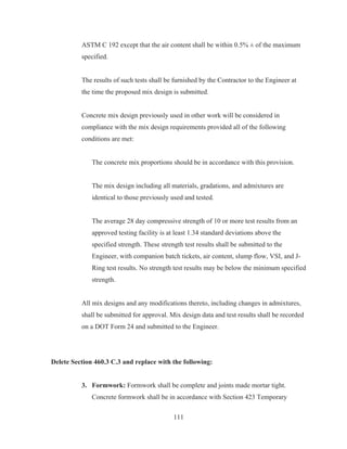 111
ASTM C 192 except that the air content shall be within 0.5% ± of the maximum
specified.
The results of such tests shall be furnished by the Contractor to the Engineer at
the time the proposed mix design is submitted.
Concrete mix design previously used in other work will be considered in
compliance with the mix design requirements provided all of the following
conditions are met:
The concrete mix proportions should be in accordance with this provision.
The mix design including all materials, gradations, and admixtures are
identical to those previously used and tested.
The average 28 day compressive strength of 10 or more test results from an
approved testing facility is at least 1.34 standard deviations above the
specified strength. These strength test results shall be submitted to the
Engineer, with companion batch tickets, air content, slump flow, VSI, and J-
Ring test results. No strength test results may be below the minimum specified
strength.
All mix designs and any modifications thereto, including changes in admixtures,
shall be submitted for approval. Mix design data and test results shall be recorded
on a DOT Form 24 and submitted to the Engineer.
Delete Section 460.3 C.3 and replace with the following:
3. Formwork: Formwork shall be complete and joints made mortar tight.
Concrete formwork shall be in accordance with Section 423 Temporary
 