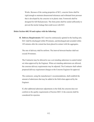 112
Works. Because of the casting properties of SCC, concrete forms shall be
rigid enough to maintain dimensional tolerances and withstand form pressure
that is developed by the concrete in its plastic state. Formwork shall be
designed for full fluid pressure. The form joints shall be sealed sufficiently to
prevent the mortar leakage that could occur with SCC.
Delete Section 460.3 H and replace with the following:
H. Delivery Requirements: SCC must be continuously agitated in the hauling unit,
SCC shall be discharged within 90 minutes, and discharged and screeded within
105 minutes after the cement has been placed in contact with the aggregates.
The rate of delivery shall be uniform. The interval between batches shall not
exceed 30 minutes.
The Contractor may be allowed to use a set retarding admixture to control initial
set when approved by the Engineer. When set retarding admixtures are allowed,
the concrete delivery requirements may be adjusted. The Contractor shall submit
proposed delivery requirement changes to the Concrete Engineer for approval.
The contractor, using the manufacturer’s recommendations, shall establish the
amount of admixtures that may be added in the field when approved by the
Engineer.
If, after additional admixture adjustments in the field, the concrete does not
conform to the quality requirements of Section 460.3 A the concrete shall be
considered for rejection.
 