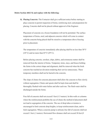 113
Delete Section 460.3 K and replace with the following:
K. Placing Concrete: The Contactor shall give sufficient notice before starting to
place concrete to permit inspection of forms, reinforcing steel, and preparation for
placing. Concrete shall not be placed without approval of the Engineer.
Placement of concrete on a frozen foundation will not be permitted. The surface
temperature of forms, steel, and adjacent concrete which will come in contact
with the concrete being placed shall be raised to a temperature above freezing
prior to placement.
The temperature of concrete immediately after placing shall be no less than 50º F
(10º C) and no more than 85º F (29º C).
Before placing concrete, sawdust, chips, debris, and extraneous matter shall be
removed from the interior of forms. Temporary struts, stays, and braces holding
the forms in the correct shape and alignment, shall be removed when the fresh
concrete has reached an elevation rendering their service unnecessary. These
temporary members shall not be buried in the concrete.
The slope of chutes for concrete placement shall allow the concrete to flow slowly
without segregation. Chutes and spouts shall be kept clean and shall be
thoroughly flushed with water before and after each run. The flush water shall be
discharged outside the forms.
Free fall of concrete shall not exceed 5 feet (1.5 meters). In thin walls or columns
where the reinforcement prohibits the use of chutes the method of placement shall
not lead to segregation of the concrete. The use of drop tubes or tremies is
encouraged to limit concrete drop heights, to keep reinforcement clean, and to
limit segregation. When a concrete pump is utilized, free fall of concrete shall not
exceed 1 foot (.3 meters). Horizontal flow distance shall not exceed 30 feet (9
 