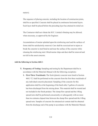 114
meters).
The sequence of placing concrete, including the location of construction joints,
shall be as specified. Concrete shall be placed in continuous horizontal layers.
Each layer shall be placed before the preceding layer has attained its initial set.
The Contractor shall not vibrate the SCC. Limited vibrating may be allowed,
when necessary, as approved by the Engineer.
Accumulations of mortar splashed upon the reinforcing steel and the surfaces of
forms shall be satisfactorily removed. Care shall be exercised not to injure or
break the concrete to steel bond at and near the surface of the concrete while
cleaning the reinforcing steel. Dried mortar chips and dust shall be removed and
not left in the unset concrete.
Add the following to Section 460.3:
T. Frequency of Testing: Sampling and testing by the Department shall be in
accordance with the Materials Manual with the following exceptions:
1. First Three Truckloads: The fresh (plastic) concrete tests listed in Section
460.3 T.2 shall be performed on the concrete from the first three truckloads of
any individual concrete placement. Sampling of the concrete for this
application shall be at the beginning of the batch after 5 gallons of concrete
has been discharged from the mixing drum. This material shall be wasted and
not included in the finish product. The slump flow spread and the J-Ring
spread tests shall be performed concurrently or subsequently with no more
than two minutes elapsed time between the slump flow spread and the J-Ring
spread tests. Samples of concrete for entrained air content shall be obtained
from the discharge end of the pump in accordance with the Materials Manual.
 