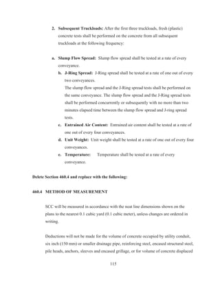 115
2. Subsequent Truckloads: After the first three truckloads, fresh (plastic)
concrete tests shall be performed on the concrete from all subsequent
truckloads at the following frequency:
a. Slump Flow Spread: Slump flow spread shall be tested at a rate of every
conveyance.
b. J-Ring Spread: J-Ring spread shall be tested at a rate of one out of every
two conveyances.
The slump flow spread and the J-Ring spread tests shall be performed on
the same conveyance. The slump flow spread and the J-Ring spread tests
shall be performed concurrently or subsequently with no more than two
minutes elapsed time between the slump flow spread and J-ring spread
tests.
c. Entrained Air Content: Entrained air content shall be tested at a rate of
one out of every four conveyances.
d. Unit Weight: Unit weight shall be tested at a rate of one out of every four
conveyances.
e. Temperature: Temperature shall be tested at a rate of every
conveyance.
Delete Section 460.4 and replace with the following:
460.4 METHOD OF MEASUREMENT
SCC will be measured in accordance with the neat line dimensions shown on the
plans to the nearest 0.1 cubic yard (0.1 cubic meter), unless changes are ordered in
writing.
Deductions will not be made for the volume of concrete occupied by utility conduit,
six inch (150 mm) or smaller drainage pipe, reinforcing steel, encased structural steel,
pile heads, anchors, sleeves and encased grillage, or for volume of concrete displaced
 
