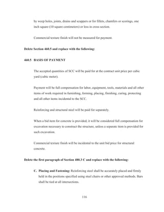 116
by weep holes, joints, drains and scuppers or for fillets, chamfers or scorings, one
inch square (10 square centimeters) or less in cross section.
Commercial texture finish will not be measured for payment.
Delete Section 460.5 and replace with the following:
460.5 BASIS OF PAYMENT
The accepted quantities of SCC will be paid for at the contract unit price per cubic
yard (cubic meter).
Payment will be full compensation for labor, equipment, tools, materials and all other
items of work required in furnishing, forming, placing, finishing, curing, protecting
and all other items incidental to the SCC.
Reinforcing and structural steel will be paid for separately.
When a bid item for concrete is provided, it will be considered full compensation for
excavation necessary to construct the structure, unless a separate item is provided for
such excavation.
Commercial texture finish will be incidental to the unit bid price for structural
concrete.
Delete the first paragraph of Section 480.3 C and replace with the following:
C. Placing and Fastening: Reinforcing steel shall be accurately placed and firmly
held in the positions specified using steel chairs or other approved methods. Bars
shall be tied at all intersections.
 