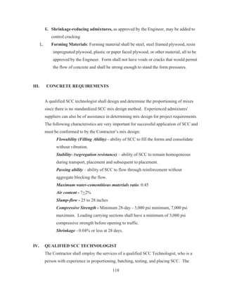 118
K. Shrinkage-reducing admixtures, as approved by the Engineer, may be added to
control cracking
L. Forming Materials: Forming material shall be steel, steel framed plywood, resin
impregnated plywood, plastic or paper faced plywood, or other material, all to be
approved by the Engineer. Form shall not have voids or cracks that would permit
the flow of concrete and shall be strong enough to stand the form pressures.
III. CONCRETE REQUIREMENTS
A qualified SCC technologist shall design and determine the proportioning of mixes
since there is no standardized SCC mix design method. Experienced admixtures'
suppliers can also be of assistance in determining mix design for project requirements.
The following characteristics are very important for successful application of SCC and
must be conformed to by the Contractor’s mix design:
Flowability (Filling Ability) - ability of SCC to fill the forms and consolidate
without vibration.
Stability- (segregation resistance) – ability of SCC to remain homogeneous
during transport, placement and subsequent to placement.
Passing ability – ability of SCC to flow through reinforcement without
aggregate blocking the flow.
Maximum water-cementitious materials ratio: 0.45
Air content - 7+2%
Slump-flow - 25 to 28 inches
Compressive Strength - Minimum 28-day - 3,000 psi minimum, 7,000 psi
maximum. Loading carrying sections shall have a minimum of 3,000 psi
compressive strength before opening to traffic.
Shrinkage - 0.04% or less at 28 days.
IV. QUALIFIED SCC TECHNOLOGIST
The Contractor shall employ the services of a qualified SCC Technologist, who is a
person with experience in proportioning, batching, testing, and placing SCC. The
 