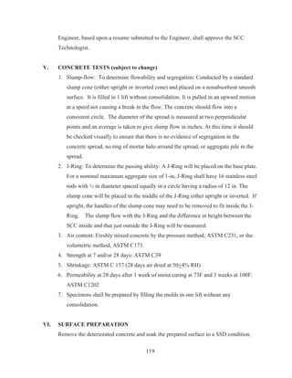 119
Engineer, based upon a resume submitted to the Engineer, shall approve the SCC
Technologist.
V. CONCRETE TESTS (subject to change)
1. Slump-flow: To determine flowability and segregation: Conducted by a standard
slump cone (either upright or inverted cone) and placed on a nonabsorbent smooth
surface. It is filled in 1 lift without consolidation. It is pulled in an upward motion
at a speed not causing a break in the flow. The concrete should flow into a
consistent circle. The diameter of the spread is measured at two perpendicular
points and an average is taken to give slump flow in inches. At this time it should
be checked visually to ensure that there is no evidence of segregation in the
concrete spread, no ring of mortar halo around the spread, or aggregate pile in the
spread.
2. J-Ring: To determine the passing ability: A J-Ring will be placed on the base plate.
For a nominal maximum aggregate size of 1-in, J-Ring shall have 16 stainless steel
rods with ½ in diameter spaced equally in a circle having a radius of 12 in. The
slump cone will be placed in the middle of the J-Ring either upright or inverted. If
upright, the handles of the slump cone may need to be removed to fit inside the J-
Ring. The slump flow with the J-Ring and the difference in height between the
SCC inside and that just outside the J-Ring will be measured.
3. Air content: Freshly mixed concrete by the pressure method, ASTM C231, or the
volumetric method, ASTM C173.
4. Strength at 7 and/or 28 days: ASTM C39
5. Shrinkage: ASTM C 157 (28 days air dried at 50+4% RH)
6. Permeability at 28 days after 1 week of moist curing at 73F and 3 weeks at 100F:
ASTM C1202
7. Specimens shall be prepared by filling the molds in one lift without any
consolidation.
VI. SURFACE PREPARATION
Remove the deteriorated concrete and soak the prepared surface to a SSD condition.
 