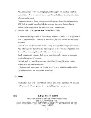 120
Also, immediately before concrete placement, thoroughly wet moisture-absorbing
material that will be in contact with concrete. There shall be no standing water at time
of concrete placement.
Adequate anchors for fixing wire mesh or reinforcement for mechanically anchoring
SCC shall be provide Immediately before concrete placement, thoroughly wet
moisture-absorbing material that will be in contact with concrete.
VII. CONCRETE PLACEMENT AND CONSOLIDATION
A concrete technologist (such as the admixture supplier) experienced in the production
of SCC representing the Contractor or the concrete producer shall be present during
placement.
Concrete shall stay plastic and within the slump flow specified during the placement.
Any extended delay that allows the preceding load to lose flow and not combine with
the next load is unacceptable and will be cause for rejection.
Ready mix concrete producer shall supply concrete in such a manner as to provide
continual placement of concrete.
Concrete shall be poured from one side to the other or pumped from the bottom
upward so as not to encapsulate air.
If finishing work is necessary, the exterior face of exterior surfaces shall be finished
free from blemishes and then rubbed with burlap.
VIII. FINISH
Final surface shall have a smooth finish without large holes (larger than 3/8 inch) and
without sand streaks except as may be required by project requirements.
II.8.2 ROUGH DRAFT- 08/19/05
VIRGINIA DEPARTMENT OF TRANSPORTATION
SPECIAL PROVISION FOR
SELF-CONSOLIDATING CONCRETE (SCC) FOR PRESTRESSED BEAMS
August 19, 2005
 