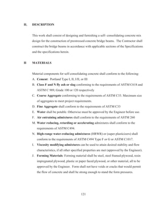 121
II. DESCRIPTION
This work shall consist of designing and furnishing a self- consolidating concrete mix
design for the construction of prestressed concrete bridge beams. The Contractor shall
construct the bridge beams in accordance with applicable sections of the Specifications
and the specifications herein.
II MATERIALS
Material components for self-consolidating concrete shall conform to the following:
A. Cement: Portland Type I, II, I/II, or III
B. Class F and N fly ash or slag conforming to the requirements of ASTM C618 and
ASTM C 989, Grade 100 or 120 respectively
C. Coarse Aggregate conforming to the requirements of ASTM C33. Maximum size
of aggregates to meet project requirements.
D. Fine Aggregate shall conform to the requirements of ASTM C33
E. Water shall be potable. Otherwise must be approved by the Engineer before use.
F. Air entraining admixtures shall conform to the requirements of ASTM 260
M. Water reducing, retarding or accelerating admixtures shall conform to the
requirements of ASTM C494.
N. High-range water-reducing admixtures (HRWR) or (super plasticizers) shall
conform to the requirements of ASTM C494 Type F or G or ASTM C1017.
I. Viscosity modifying admixtures can be used to attain desired stability and flow
characteristics, if all other specified properties are met (approved by the Engineer).
J. Forming Materials: Forming material shall be steel, steel framed plywood, resin
impregnated plywood, plastic or paper faced plywood, or other material, all to be
approved by the Engineer. Form shall not have voids or cracks that would permit
the flow of concrete and shall be strong enough to stand the form pressures.
 