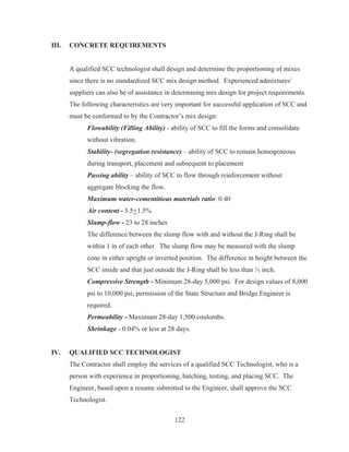 122
III. CONCRETE REQUIREMENTS
A qualified SCC technologist shall design and determine the proportioning of mixes
since there is no standardized SCC mix design method. Experienced admixtures'
suppliers can also be of assistance in determining mix design for project requirements.
The following characteristics are very important for successful application of SCC and
must be conformed to by the Contractor’s mix design:
Flowability (Filling Ability) - ability of SCC to fill the forms and consolidate
without vibration.
Stability- (segregation resistance) – ability of SCC to remain homogeneous
during transport, placement and subsequent to placement
Passing ability – ability of SCC to flow through reinforcement without
aggregate blocking the flow.
Maximum water-cementitious materials ratio: 0.40
Air content - 5.5+1.5%
Slump-flow - 23 to 28 inches
The difference between the slump flow with and without the J-Ring shall be
within 1 in of each other. The slump flow may be measured with the slump
cone in either upright or inverted position. The difference in height between the
SCC inside and that just outside the J-Ring shall be less than ½ inch.
Compressive Strength - Minimum 28-day 5,000 psi. For design values of 8,000
psi to 10,000 psi, permission of the State Structure and Bridge Engineer is
required.
Permeability - Maximum 28-day 1,500 coulombs.
Shrinkage - 0.04% or less at 28 days.
IV. QUALIFIED SCC TECHNOLOGIST
The Contractor shall employ the services of a qualified SCC Technologist, who is a
person with experience in proportioning, batching, testing, and placing SCC. The
Engineer, based upon a resume submitted to the Engineer, shall approve the SCC
Technologist.
 