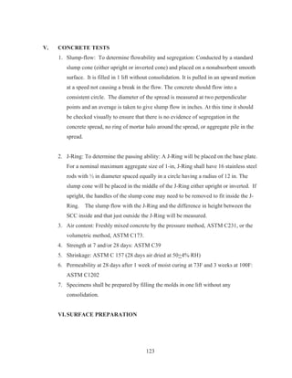 123
V. CONCRETE TESTS
1. Slump-flow: To determine flowability and segregation: Conducted by a standard
slump cone (either upright or inverted cone) and placed on a nonabsorbent smooth
surface. It is filled in 1 lift without consolidation. It is pulled in an upward motion
at a speed not causing a break in the flow. The concrete should flow into a
consistent circle. The diameter of the spread is measured at two perpendicular
points and an average is taken to give slump flow in inches. At this time it should
be checked visually to ensure that there is no evidence of segregation in the
concrete spread, no ring of mortar halo around the spread, or aggregate pile in the
spread.
2. J-Ring: To determine the passing ability: A J-Ring will be placed on the base plate.
For a nominal maximum aggregate size of 1-in, J-Ring shall have 16 stainless steel
rods with ½ in diameter spaced equally in a circle having a radius of 12 in. The
slump cone will be placed in the middle of the J-Ring either upright or inverted. If
upright, the handles of the slump cone may need to be removed to fit inside the J-
Ring. The slump flow with the J-Ring and the difference in height between the
SCC inside and that just outside the J-Ring will be measured.
3. Air content: Freshly mixed concrete by the pressure method, ASTM C231, or the
volumetric method, ASTM C173.
4. Strength at 7 and/or 28 days: ASTM C39
5. Shrinkage: ASTM C 157 (28 days air dried at 50+4% RH)
6. Permeability at 28 days after 1 week of moist curing at 73F and 3 weeks at 100F:
ASTM C1202
7. Specimens shall be prepared by filling the molds in one lift without any
consolidation.
VI.SURFACE PREPARATION
 
