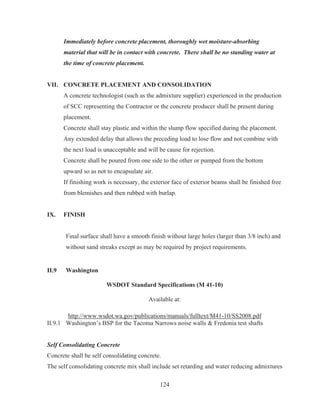 124
Immediately before concrete placement, thoroughly wet moisture-absorbing
material that will be in contact with concrete. There shall be no standing water at
the time of concrete placement.
VII. CONCRETE PLACEMENT AND CONSOLIDATION
A concrete technologist (such as the admixture supplier) experienced in the production
of SCC representing the Contractor or the concrete producer shall be present during
placement.
Concrete shall stay plastic and within the slump flow specified during the placement.
Any extended delay that allows the preceding load to lose flow and not combine with
the next load is unacceptable and will be cause for rejection.
Concrete shall be poured from one side to the other or pumped from the bottom
upward so as not to encapsulate air.
If finishing work is necessary, the exterior face of exterior beams shall be finished free
from blemishes and then rubbed with burlap.
IX. FINISH
Final surface shall have a smooth finish without large holes (larger than 3/8 inch) and
without sand streaks except as may be required by project requirements.
II.9 Washington
WSDOT Standard Specifications (M 41-10)
Available at:
http://www.wsdot.wa.gov/publications/manuals/fulltext/M41-10/SS2008.pdf
II.9.1 Washington’s BSP for the Tacoma Narrows noise walls  Fredonia test shafts
Self Consolidating Concrete
Concrete shall be self consolidating concrete.
The self consolidating concrete mix shall include set retarding and water reducing admixtures
 