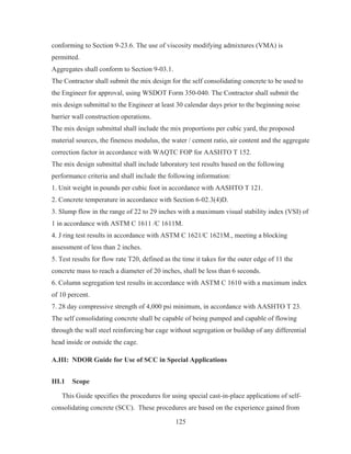 125
conforming to Section 9-23.6. The use of viscosity modifying admixtures (VMA) is
permitted.
Aggregates shall conform to Section 9-03.1.
The Contractor shall submit the mix design for the self consolidating concrete to be used to
the Engineer for approval, using WSDOT Form 350-040. The Contractor shall submit the
mix design submittal to the Engineer at least 30 calendar days prior to the beginning noise
barrier wall construction operations.
The mix design submittal shall include the mix proportions per cubic yard, the proposed
material sources, the fineness modulus, the water / cement ratio, air content and the aggregate
correction factor in accordance with WAQTC FOP for AASHTO T 152.
The mix design submittal shall include laboratory test results based on the following
performance criteria and shall include the following information:
1. Unit weight in pounds per cubic foot in accordance with AASHTO T 121.
2. Concrete temperature in accordance with Section 6-02.3(4)D.
3. Slump flow in the range of 22 to 29 inches with a maximum visual stability index (VSI) of
1 in accordance with ASTM C 1611 /C 1611M.
4. J ring test results in accordance with ASTM C 1621/C 1621M., meeting a blocking
assessment of less than 2 inches.
5. Test results for flow rate T20, defined as the time it takes for the outer edge of 11 the
concrete mass to reach a diameter of 20 inches, shall be less than 6 seconds.
6. Column segregation test results in accordance with ASTM C 1610 with a maximum index
of 10 percent.
7. 28 day compressive strength of 4,000 psi minimum, in accordance with AASHTO T 23.
The self consolidating concrete shall be capable of being pumped and capable of flowing
through the wall steel reinforcing bar cage without segregation or buildup of any differential
head inside or outside the cage.
A.III: NDOR Guide for Use of SCC in Special Applications
III.1 Scope
This Guide specifies the procedures for using special cast-in-place applications of self-
consolidating concrete (SCC). These procedures are based on the experience gained from
 