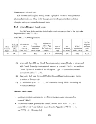 126
laboratory and full-scale tests.
SCC must have an adequate flowing ability, segregation resistance during and after
placing of concrete, and filling ability through dense reinforcement and around other
obstacles such as recesses and embedded items.
III.2 Material Property Requirements
The SCC mix design satisfies the following requirements specified by the Nebraska
Department of Roads (NDOR):
Table AIII.1: NDOR requirements
Base
Cement
Type1
Portland
Cement
(Min.
lb/cy)
Pre-Blended
Class F
Fly Ash
(Min. lb/cy) 1
Total
Cementitious
Materials
(Min. lb/cy)
Proportion
of Fine Agg.
To Total Agg.
(% by wt.) 2
Type of
Coarse
Agg.
Air
Content
(% Min.) 3
Water/
Cementitious
Ratio (Max.)
28-Day
Required
Strength
(Min.
psi)
1PF 607 203 810 75 +
/- 3 Limestone 6.0 0.37 6000
(1) Mixes with Type 1PF and Class F fly ash designation are pre-blended or interground
with Class F fly ash by the cement mill producer at a rate of 25%±2%. No additional
Class F fly ash will be added at the batch plant. Type 1PF cement shall meet all
requirements of ASTM C 595
(2) Aggregates shall meet Section 1033 of the Standard Specifications except for the
gradation of the aggregate.
(3) As determined by ASTM C 173, “Air Content of Freshly Mixed Concrete by the
Volumetric Method”
Material requirements
x Maximum nominal aggregate size is 3/4 inch (this provides a minimum clear
cover of 3/4 inch).
x Mix must retain SCC properties for up to 90 minutes based on ASTM C 1611
Slump Flow Test, Visual Stability Index (found in Appendix of ASTM 1611),
and ASTM 1621 J-Ring method.
 