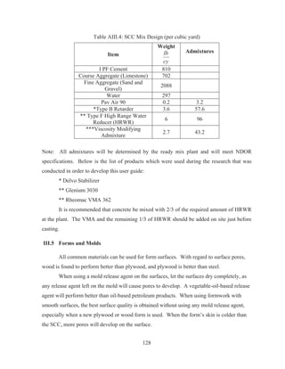 128
Table AIII.4: SCC Mix Design (per cubic yard)
Item
Weight
cy
lb Admixtures
I PF Cement 810
Course Aggregate (Limestone) 702
Fine Aggregate (Sand and
Gravel)
2088
Water 297
Pav Air 90 0.2 3.2
*Type B Retarder 3.6 57.6
** Type F High Range Water
Reducer (HRWR)
6 96
***Viscosity Modifying
Admixture
2.7 43.2
Note: All admixtures will be determined by the ready mix plant and will meet NDOR
specifications. Below is the list of products which were used during the research that was
conducted in order to develop this user guide:
* Delvo Stabilizer
** Glenium 3030
** Rheomac VMA 362
It is recommended that concrete be mixed with 2/3 of the required amount of HRWR
at the plant. The VMA and the remaining 1/3 of HRWR should be added on site just before
casting.
III.5 Forms and Molds
All common materials can be used for form surfaces. With regard to surface pores,
wood is found to perform better than plywood, and plywood is better than steel.
When using a mold release agent on the surfaces, let the surfaces dry completely, as
any release agent left on the mold will cause pores to develop. A vegetable-oil-based release
agent will perform better than oil-based petroleum products. When using formwork with
smooth surfaces, the best surface quality is obtained without using any mold release agent,
especially when a new plywood or wood form is used. When the form’s skin is colder than
the SCC, more pores will develop on the surface.
 
