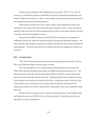 129
During winter conditions, when temperatures are less than +40 ºF (5 ºC), it may be
necessary to use thermal insulation (outside the formwork) to maintain the temperature and
normal setting time of concrete, as SCC is more sensitive than traditional vibrated concrete to
low temperatures during the hardening process.
When placing concrete for a wall, a better surface can be obtained by using a tube
connected to the bottom of the formwork rather than casting from above. Also, keeping the
opening of the hose from the concrete pump under the surface of the fresh concrete can result
in a better surface on the hardened concrete.
Because of the additional pressure that SCC places on formwork, as compared to
traditional concrete, the formwork must be designed to account for hydrostatic pressure. The
forms must be rigid enough to maintain the weight of the flowable concrete and withstand all
lateral pressure. The form joints shall also be sealed to prevent any leakage that could occur
with SCC.
III.6 Transportation
SCC must be transported to the construction site by agitating mixer trucks. On site,
SCC can be delivered using a concrete pump, or chute.
SCC can segregate if it is not agitated properly during transport and waiting time.
Mixer trucks must be checked to ensure they are suitable for this purpose prior to use. The
truck driver must check the concrete drum before filling it with SCC to make sure that the
drum is clean and moist but without free water. During transport to the site and the waiting
time, the drum must rotate at low speed (not less than 1 rotation per minute). However, just
before delivery at the construction site, the drum must be rotated at full speed (10-20
rotations per minute) for at least 3 minutes prior to placement. Extra care is required for long
deliveries.
Before the SCC is poured on site, it must be checked using the Visual Stability Index
and Slump flow test (see ASTM 1611) to verify the material’s workability and make sure
that there is no sign of segregation.
 