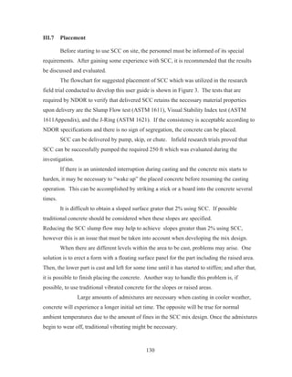 130
III.7 Placement
Before starting to use SCC on site, the personnel must be informed of its special
requirements. After gaining some experience with SCC, it is recommended that the results
be discussed and evaluated.
The flowchart for suggested placement of SCC which was utilized in the research
field trial conducted to develop this user guide is shown in Figure 3. The tests that are
required by NDOR to verify that delivered SCC retains the necessary material properties
upon delivery are the Slump Flow test (ASTM 1611), Visual Stability Index test (ASTM
1611Appendix), and the J-Ring (ASTM 1621). If the consistency is acceptable according to
NDOR specifications and there is no sign of segregation, the concrete can be placed.
SCC can be delivered by pump, skip, or chute. Infield research trials proved that
SCC can be successfully pumped the required 250 ft which was evaluated during the
investigation.
If there is an unintended interruption during casting and the concrete mix starts to
harden, it may be necessary to “wake up” the placed concrete before resuming the casting
operation. This can be accomplished by striking a stick or a board into the concrete several
times.
It is difficult to obtain a sloped surface grater that 2% using SCC. If possible
traditional concrete should be considered when these slopes are specified.
Reducing the SCC slump flow may help to achieve slopes greater than 2% using SCC,
however this is an issue that must be taken into account when developing the mix design.
When there are different levels within the area to be cast, problems may arise. One
solution is to erect a form with a floating surface panel for the part including the raised area.
Then, the lower part is cast and left for some time until it has started to stiffen; and after that,
it is possible to finish placing the concrete. Another way to handle this problem is, if
possible, to use traditional vibrated concrete for the slopes or raised areas.
Large amounts of admixtures are necessary when casting in cooler weather,
concrete will experience a longer initial set time. The opposite will be true for normal
ambient temperatures due to the amount of fines in the SCC mix design. Once the admixtures
begin to wear off, traditional vibrating might be necessary.
 