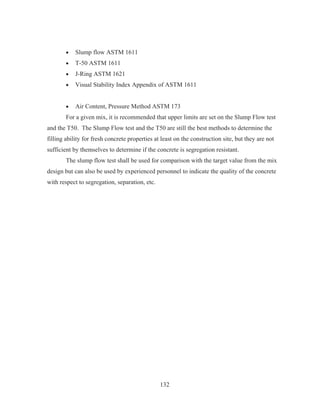 132
x Slump flow ASTM 1611
x T-50 ASTM 1611
x J-Ring ASTM 1621
x Visual Stability Index Appendix of ASTM 1611
x Air Content, Pressure Method ASTM 173
For a given mix, it is recommended that upper limits are set on the Slump Flow test
and the T50. The Slump Flow test and the T50 are still the best methods to determine the
filling ability for fresh concrete properties at least on the construction site, but they are not
sufficient by themselves to determine if the concrete is segregation resistant.
The slump flow test shall be used for comparison with the target value from the mix
design but can also be used by experienced personnel to indicate the quality of the concrete
with respect to segregation, separation, etc.
 