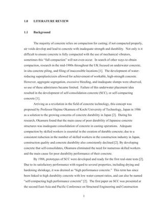 1
1.0 LITERATURE REVIEW
1.1 Background
The majority of concrete relies on compaction for casting; if not compacted properly,
air voids develop and lead to concrete with inadequate strength and durability. Not only is it
difficult to ensure concrete is fully compacted with the use of mechanical vibrators,
sometimes this “full compaction” will not even occur. In search of other ways to obtain
compaction, research in the mid-1980s throughout the UK focused on underwater concrete,
in situ concrete piling, and filing of inaccessible locations [1]. The development of water-
reducing superplasticizers allowed for achievement of workable, high-strength concrete.
However, aggregate segregation, excessive bleeding, and inadequate slumps were observed,
so use of these admixtures became limited. Failure of this underwater placement idea
resulted in the development of self-consolidation concrete (SCC), or self-compacting
concrete [1].
Arriving as a revolution in the field of concrete technology, this concept was
proposed by Professor Hajime Okamura of Kochi University of Technology, Japan in 1986
as a solution to the growing concerns of concrete durability in Japan [2]. During his
research, Okamura found that the main cause of poor durability of Japanese concrete
structures was inadequate consolidation of concrete in casting operations. Adequate
compaction by skilled workers is essential in the creation of durable concrete; due to a
consistent reduction in the number of skilled workers in the construction industry in Japan,
construction quality and concrete durability also consistently declined [2]. By developing
concrete that self-consolidates, Okamura eliminated the need for numerous skilled workers
and the main cause for poor durability performance of their concrete.
By 1988, prototypes of SCC were developed and ready for the first real-state tests [2].
Due to its satisfactory performance with regard to several properties, including drying and
hardening shrinkage, it was deemed as “high performance concrete.” This term has since
been linked to high durability concrete with low water-cement ratios, and can also be named
“self-compacting high performance concrete” [2]. The first paper on SCC was presented at
the second East-Asia and Pacific Conference on Structural Engineering and Construction
 
