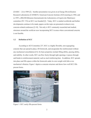 2
(EASEC – 2) in 1989 [2]. Another presentation was given at an Energy Diversification
Research Laboratories (CANMET) /American Concrete Institute (ACI) meeting in 1992, and
in 1997, a RILEM (Réunion Internationale des Laboratoires et Experts des Matériaux)
committee (TC 174) on SCC was founded [2]. Today, SCC is studied worldwide and further
developments continue to be made; papers on this topic are presented at almost every
concrete-related conference [2-10]. Not only is SCC commonly researched and studied,
structures around the world are now incorporating SCC in areas where conventional concrete
is not feasible.
1.2 Definition of SCC
According to ACI Committee 237, SCC is a highly flowable, non-segregating
concrete that can spread in place, fill formwork, and encapsulate the reinforcement without
any mechanical consolidation [11]. Its basic properties include filling ability, passing ability,
and stability. In other words, SCC can flow freely through tight openings; it passes through
and bonds to reinforcement material, such as steel reinforcing bars. In addition, SCC spreads
into place and fills spaces within the formwork under its own weight with little or no
mechanical vibration. Figure 1 depicts a concrete structure and shows how well SCC fills
precast forms.
Figure 1: SCC easily fills precast forms
 