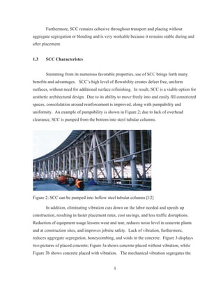 3
Furthermore, SCC remains cohesive throughout transport and placing without
aggregate segregation or bleeding and is very workable because it remains stable during and
after placement.
1.3 SCC Characteristcs
Stemming from its numerous favorable properties, use of SCC brings forth many
benefits and advantages. SCC’s high level of flowability creates defect free, uniform
surfaces, without need for additional surface refinishing. In result, SCC is a viable option for
aesthetic architectural design. Due to its ability to move freely into and easily fill constricted
spaces, consolidation around reinforcement is improved, along with pumpability and
uniformity. An example of pumpability is shown in Figure 2; due to lack of overhead
clearance, SCC is pumped from the bottom into steel tubular columns.
Figure 2: SCC can be pumped into hollow steel tubular columns [12]
In addition, eliminating vibration cuts down on the labor needed and speeds up
construction, resulting in faster placement rates, cost savings, and less traffic disruptions.
Reduction of equipment usage lessens wear and tear, reduces noise level in concrete plants
and at construction sites, and improves jobsite safety. Lack of vibration, furthermore,
reduces aggregate segregation, honeycombing, and voids in the concrete. Figure 3 displays
two pictures of placed concrete; Figure 3a shows concrete placed without vibration, while
Figure 3b shows concrete placed with vibration. The mechanical vibration segregates the
 