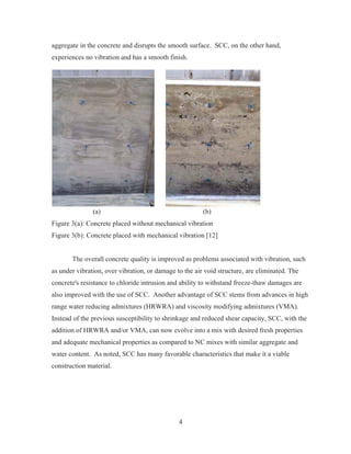 4
aggregate in the concrete and disrupts the smooth surface. SCC, on the other hand,
experiences no vibration and has a smooth finish.
(a) (b)
Figure 3(a): Concrete placed without mechanical vibration
Figure 3(b): Concrete placed with mechanical vibration [12]
The overall concrete quality is improved as problems associated with vibration, such
as under vibration, over vibration, or damage to the air void structure, are eliminated. The
concrete's resistance to chloride intrusion and ability to withstand freeze-thaw damages are
also improved with the use of SCC. Another advantage of SCC stems from advances in high
range water reducing admixtures (HRWRA) and viscosity modifying admixtures (VMA).
Instead of the previous susceptibility to shrinkage and reduced shear capacity, SCC, with the
addition of HRWRA and/or VMA, can now evolve into a mix with desired fresh properties
and adequate mechanical properties as compared to NC mixes with similar aggregate and
water content. As noted, SCC has many favorable characteristics that make it a viable
construction material.
 