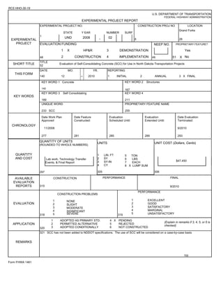 RCS HHO-30-19
U.S. DEPARTMENT OF TRANSPORTATION
FEDERAL HIGHWAY ADMINISTRATION
EXPERIMENTAL PROJECT REPORT
EXPERIMENTAL
PROJECT
EXPERIMENTAL PROJECT NO. CONSTRUCTION PROJ NO LOCATION
STATE Y EAR NUMBER SURF
8
Grand Forks
28
1
UND 2008 - 02
EVALUATION FUNDING NEEP NO. PROPRIETARY FEATURE?
1 X HP&R 3 DEMONSTRATION Yes
48 2 CONSTRUCTION 4 IMPLEMENTATION 49 51 X No
SHORT TITLE
TITLE
52
Evaluation of Self-Consolidating Concrete (SCC) for Use in North Dakota Transportation Projects
THIS FORM
DATE MO. YR. REPORTING
140 12 -- 2010 1 INITIAL 2 ANNUAL 3 X FINAL
KEY WORDS
KEY WORD 1 Concrete
145
KEY WORD 2 Structures
167
KEY WORD 3 Self Consolidating
189
KEY WORD 4
211
UNIQUE WORD
233 SCC
PROPRIETARY FEATURE NAME
255
CHRONOLOGY
Date Work Plan
Approved
Date Feature
Constructed:
Evaluation
Scheduled Until:
Evaluation
Extended Until:
Date Evaluation
Terminated:
11/2008 9/2010
277 281 285 289 293
QUANTITY
AND COST
QUANTITY OF UNITS
(ROUNDED TO WHOLE NUMBERS)
UNITS UNIT COST (Dollars, Cents)
1 LIN. FT
2 SY
3 SY-IN
4 CY
305
5 TON
6 LBS
7 EACH
8 X LUMP SUM
Lab work, Technology Transfer
Events, & Final Report
$47,450
297 306
AVAILABLE
EVALUATION
REPORTS
CONSTRUCTION
315
PERFORMANCE FINAL
9/2010
EVALUATION
318
1
2
3
4
5
CONSTRUCTION PROBLEMS
319
1
2
3
4
5
PERFORMANCE
NONE
SLIGHT
MODERATE
SIGNIFICANT
SEVERE
EXCELLENT
GOOD
SATISFACTORY
MARGINAL
UNSATISFACTORY
APPLICATION
320
1 ADOPTED AS PRIMARY STD.
2 PERMITTED ALTERNATIVE
3 ADOPTED CONDITIONALLY
4 X PENDING
5 REJECTED
6 NOT CONSTRUCTED
(Explain in remarks if 3, 4, 5, or 6 is
checked)
321 SCC has not been added to NDDOT specifications. The use of SCC will be considered on a case-by-case basis
700
REMARKS
Form FHWA 1461
 