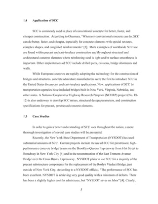 5
1.4 Application of SCC
SCC is commonly used in place of conventional concrete for better, faster, and
cheaper construction. According to Okamura, “Whatever conventional concrete can do, SCC
can do better, faster, and cheaper, especially for concrete elements with special textures,
complex shapes, and congested reinforcements” [2]. More examples of worldwide SCC use
are found within precast and cast-in-place construction and throughout structural and
architectural concrete elements where reinforcing steel is tight and/or surface smoothness is
important. Other implentations of SCC include drilled piers, caissons, bridge abutments and
walls.
While European countries are rapidly adopting the technology for the construction of
bridges and structures, concrete admixture manufacturers were the first to introduce SCC in
the United States for precast and cast-in-place applications. Now, applications of SCC by
transportation agencies have included bridges built in New York, Virginia, Nebraska, and
other states. A National Cooperative Highway Research Program (NCHRP) project (No. 18-
12) is also underway to develop SCC mixes, structural design parameters, and construction
specifications for precast, prestressed concrete elements.
1.5 Case Studies
In order to gain a better understanding of SCC uses throughout the nation, a more
thorough investigation of several case studies will be presented.
Recently, the New York State Department of Transportation (NYSDOT) has used
substantial amounts of SCC. Current projects include the use of SCC for prestressed, high-
performance concrete bridge beams on the Brooklyn-Queens Expressway from 61st Street to
Broadway in New York City [4] and in the reconstruction of the East Tremont Avenue
Bridge over the Cross Bronx Expressway. NYSDOT plans to use SCC for a majority of the
precast substructure components for the replacement of the Roslyn Viaduct Bridge, just
outside of New York City. According to a NYSDOT official, "The performance of SCC has
been excellent. NYSDOT is achieving very good quality with a minimum of defects. There
has been a slightly higher cost for admixtures, but “NYSDOT saves on labor” [4]. Clearly,
 