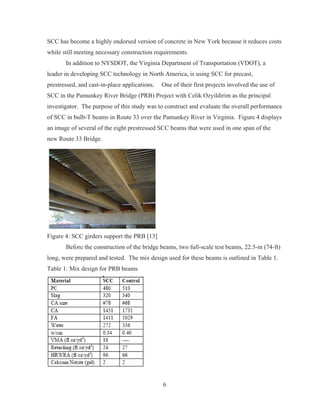 6
SCC has become a highly endorsed version of concrete in New York because it reduces costs
while still meeting necessary construction requirements.
In addition to NYSDOT, the Virginia Department of Transportation (VDOT), a
leader in developing SCC technology in North America, is using SCC for precast,
prestressed, and cast-in-place applications. One of their first projects involved the use of
SCC in the Pamunkey River Bridge (PRB) Project with Celik Ozyildirim as the principal
investigator. The purpose of this study was to construct and evaluate the overall performance
of SCC in bulb-T beams in Route 33 over the Pamunkey River in Virginia. Figure 4 displays
an image of several of the eight prestressed SCC beams that were used in one span of the
new Route 33 Bridge.
Figure 4: SCC girders support the PRB [13]
Before the construction of the bridge beams, two full-scale test beams, 22.5-m (74-ft)
long, were prepared and tested. The mix design used for these beams is outlined in Table 1.
Table 1: Mix design for PRB beams
 