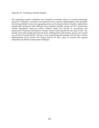 204
Appendix IV. Technology Transfer Program
The technology transfer workshops were intended to stimulate interest in concrete technology
using SCC techniques. Attendees was expected to have a greater understanding of the potentials
for solving problems where non-segregating mixes can be placed without vibration. Applications
include tight spacing for rebar; difficult access situations; durable, strong, low W/C construction
without segregation; improved surface aesthetic needs; cost savings in construction; and
optimization of general consolidation. Projects which would typically use this type of SCC mix
include water tanks, bridge abutments  decks, building floors and columns, precast, site cast/tilt
up, and heavily reinforced RC sections. It was expected that the attendee will also have a better
understanding of the general mix design process for SCC types of concrete plus general
information on effective construction techniques.
 