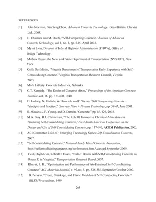205
REFERENCES
[1] John Newman, Ban Seng Choo, Advanced Concrete Technology. Great Britain: Elsevier
Ltd., 2003.
[2] H. Okamura and M. Ouchi, “Self-Compacting Concrete,” Journal of Advanced
Concrete Technology, vol. 1, no. 1, pp. 5-15, April 2003.
[3] Myint Lwin, Director of Federal Highway Administration (FHWA), Office of
Bridge Technology.
[4] Mathew Royce, the New York State Department of Transportation (NYSDOT), New
York.
[5] Celik Ozyildirim, “Virginia Department of Transportation Early Experience with Self-
Consolidating Concrete,” Virginia Transportation Research Council, Virginia:
2005.
[6] Mark Lafferty, Concrete Industries, Nebraska.
[7] C.T. Kennedy, “The Design of Concrete Mixes,” Proceedings of the American Concrete
Institute, vol. 36, pp. 373-400, 1940.
[8] H. Ludwig, N. Ehrlich, W. Hemrich, and F. Weise, “Self Compacting Concrete –
Principles and Practice,” Concrete Plant + Precast Technology, pp. 58-67, June 2001.
[9] S. Mindess, J.F. Young, and D. Darwin, “Concrete,” pp. 85, 429, 2003.
[10] M.A. Bury, B.J. Christensen, “The Role Of Innovative Chemical Admixtures in
Producing Self-Consolidating Concrete,” First North American Conference on the
Design and Use of Self-Consolidating Concrete, pp. 137-140, ACBM Publication, 2002.
[11] ACI Committee 237R-07, Emerging Technology Series: Self-Consolidation Concrete,
2007.
[12] “Self-consolidating Concrete,” National Ready Mixed Concrete Association,
http://selfconsolidatingconcrete.org/performance.htm Accessed September 2009.
[13] Celik Ozyildirim, Robert D. Davis, “Bulb-T Beams with Self-Consolidating Concrete on
Route 33 in Virginia,” Transportation Research Board, 2007.
[14] Khayat, K. H., “Optimization and Performance of Air-Entrained Self-Consolidating
Concrete,” ACI Materials Journal, v. 97, no. 5, pp. 526-535, September/October 2000.
[15] B. Persson, “Creep, Shrinkage, and Elastic Modulus of Self-Compacting Concrete,”
RILEM Proceedings, 1999.
 