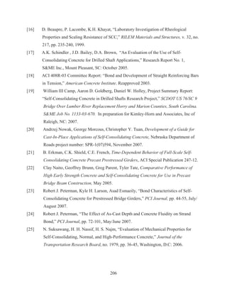 206
[16] D. Beaupre, P. Lacombe, K.H. Khayat, “Laboratory Investigation of Rheological
Properties and Scaling Resistance of SCC,” RILEM Materials and Structures, v. 32, no.
217, pp. 235-240, 1999.
[17] A.K. Schindler , J.D. Bailey, D.A. Brown, “An Evaluation of the Use of Self-
Consolidating Concrete for Drilled Shaft Applications,” Research Report No. 1,
SME Inc., Mount Pleasant, SC: October 2005.
[18] ACI 408R-03 Committee Report: “Bond and Development of Straight Reinforcing Bars
in Tension,” American Concrete Institute. Reapproved 2003.
[19] William III Camp, Aaron D. Goldberg, Daniel W. Holley, Project Summary Report:
“Self-Consolidating Concrete in Drilled Shafts Research Project,” SCDOT US 76/SC 9
Bridge Over Lumber River Replacement Horry and Marion Counties, South Carolina.
SME Job No. 1133-03-670. In preparation for Kimley-Horn and Associates, Inc of
Raleigh, NC: 2007.
[20] Andrzej Nowak, George Morcous, Christopher Y. Tuan, Development of a Guide for
Cast-In-Place Applications of Self-Consolidating Concrete, Nebraska Department of
Roads project number: SPR-1(07)594, November 2007.
[21] B. Erkman, C.K. Shield, C.E. French, Time-Dependent Behavior of Full-Scale Self-
Consolidating Concrete Precast Prestressed Girders, ACI Special Publication 247-12.
[22] Clay Naito, Geoffrey Brunn, Greg Parent, Tyler Tate, Comparative Performance of
High Early Strength Concrete and Self-Consolidating Concrete for Use in Precast
Bridge Beam Construction, May 2005.
[23] Robert J. Peterman, Kyle H. Larson, Asad Esmaeily, “Bond Characteristics of Self-
Consolidating Concrete for Prestressed Bridge Girders,” PCI Journal, pp. 44-55, July/
August 2007.
[24] Robert J. Peterman, “The Effect of As-Cast Depth and Concrete Fluidity on Strand
Bond,” PCI Journal, pp. 72-101, May/June 2007.
[25] N. Suksawang, H. H. Nassif, H. S. Najm, “Evaluation of Mechanical Properties for
Self-Consolidating, Normal, and High-Performance Concrete,” Journal of the
Transportation Research Board, no. 1979, pp. 36-45, Washington, D.C: 2006.
 