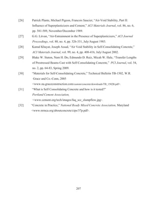 207
[26] Patrick Plante, Michael Pigeon, Francois Saucier, “Air-Void Stability, Part II:
Influence of Superplasticizers and Cement,” ACI Materials Journal, vol. 86, no. 6,
pp. 581-589, November/December 1989.
[27] G.G. Litvan, “Air-Entrainment in the Presence of Superplasticizers,” ACI Journal
Proceedings, vol. 80, no. 4, pp. 326-331, July/August 1983.
[28] Kamal Khayat, Joseph Assad, “Air Void Stability in Self-Consolidating Concrete,”
ACI Materials Journal, vol. 99, no. 4, pp. 408-416, July/August 2002.
[29] Blake W. Staton, Nam H. Do, Edmundo D. Ruiz, Micah W. Hale, “Transfer Lengths
of Prestressed Beams Cast with Self-Consolidating Concrete,” PCI Journal, vol. 54,
no. 2, pp. 64-83, Spring 2009.
[30] “Materials for Self-Consolidating Concrete,” Technical Bulletin TB-1502, W.R.
Grace and Co.-Conn, 2005
www.na.graceconstruction.com/custom/concrete/downloads/TB_1502B.pdf.
[31] “What is Self Consolidating Concrete and how is it tested?”
Portland Cement Association,
www.cement.org/tech/images/faq_scc_slumpflow.jpg.
[32] “Concrete in Practice,” National Ready Mixed Concrete Association, Maryland
www.nrmca.org/aboutconcrete/cips/37p.pdf.
 