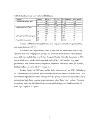 8
Table 3: Hardened state test results for PRB beams
Overall, VDOT feels “the eight beams have very good strength, low permeability,
and are performing well” [5].
In Nebraska, the Department of Roads is using SCC for applications such as long-
span and short-span bridge girders, pilings, and temporary Jersey barriers. These projects
using SCC have included the new Skyline Bridge in Omaha, Nebraska. Completed in 2004,
this project features a full-width bridge deck made of SCC. SCC exhibits very good
performance, with shorter construction periods. The time it takes to fill forms, for example,
has been reduced about twenty-five percent [6].
Looking further into SCC usage, drilled shafts also commonly use SCC. Schindler et
al. [17] discuss several problems with the use of conventional concrete in drilled shafts. It is
reported that experienced workers often describe the quality of drilled shaft concrete, usually
conventional high slump concrete, as a creamy paste rather than a boney texture. This paste
consistency makes the drilled shaft concrete susceptible to aggregate blocking around the
rebar cage, displayed in Figure 5.
 