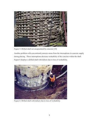 9
Figure 5: Drilled shaft not encapsulated by concrete [19]
Another problem with conventional concrete stems from the interruptions in concrete supply
during placing. These interruptions decrease workability of the concrete within the shaft.
Figure 6 displays a drilled shaft with defects due to loss of workability.
Figure 6: Drilled shaft with defects due to loss of workability
 