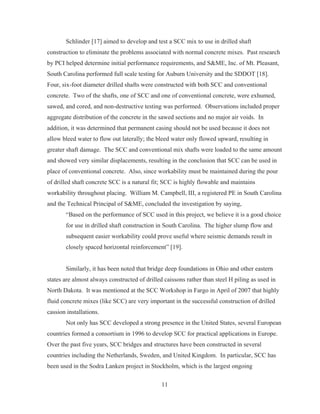 11
Schlinder [17] aimed to develop and test a SCC mix to use in drilled shaft
construction to eliminate the problems associated with normal concrete mixes. Past research
by PCI helped determine initial performance requirements, and S&ME, Inc. of Mt. Pleasant,
South Carolina performed full scale testing for Auburn University and the SDDOT [18].
Four, six-foot diameter drilled shafts were constructed with both SCC and conventional
concrete. Two of the shafts, one of SCC and one of conventional concrete, were exhumed,
sawed, and cored, and non-destructive testing was performed. Observations included proper
aggregate distribution of the concrete in the sawed sections and no major air voids. In
addition, it was determined that permanent casing should not be used because it does not
allow bleed water to flow out laterally; the bleed water only flowed upward, resulting in
greater shaft damage. The SCC and conventional mix shafts were loaded to the same amount
and showed very similar displacements, resulting in the conclusion that SCC can be used in
place of conventional concrete. Also, since workability must be maintained during the pour
of drilled shaft concrete SCC is a natural fit; SCC is highly flowable and maintains
workability throughout placing. William M. Campbell, III, a registered PE in South Carolina
and the Technical Principal of S&ME, concluded the investigation by saying,
“Based on the performance of SCC used in this project, we believe it is a good choice
for use in drilled shaft construction in South Carolina. The higher slump flow and
subsequent easier workability could prove useful where seismic demands result in
closely spaced horizontal reinforcement” [19].
Similarly, it has been noted that bridge deep foundations in Ohio and other eastern
states are almost always constructed of drilled caissons rather than steel H piling as used in
North Dakota. It was mentioned at the SCC Workshop in Fargo in April of 2007 that highly
fluid concrete mixes (like SCC) are very important in the successful construction of drilled
cassion installations.
Not only has SCC developed a strong presence in the United States, several European
countries formed a consortium in 1996 to develop SCC for practical applications in Europe.
Over the past five years, SCC bridges and structures have been constructed in several
countries including the Netherlands, Sweden, and United Kingdom. In particular, SCC has
been used in the Sodra Lanken project in Stockholm, which is the largest ongoing
 
