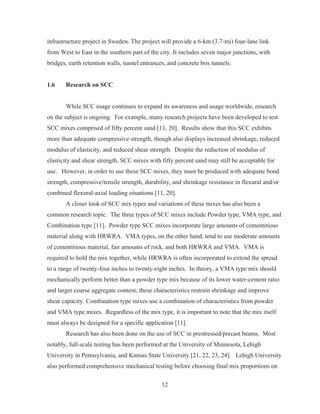 12
infrastructure project in Sweden. The project will provide a 6-km (3.7-mi) four-lane link
from West to East in the southern part of the city. It includes seven major junctions, with
bridges, earth retention walls, tunnel entrances, and concrete box tunnels.
1.6 Research on SCC
While SCC usage continues to expand its awareness and usage worldwide, research
on the subject is ongoing. For example, many research projects have been developed to test
SCC mixes comprised of fifty percent sand [11, 20]. Results show that this SCC exhibits
more than adequate compressive strength, though also displays increased shrinkage, reduced
modulus of elasticity, and reduced shear strength. Despite the reduction of modulus of
elasticity and shear strength, SCC mixes with fifty percent sand may still be acceptable for
use. However, in order to use these SCC mixes, they must be produced with adequate bond
strength, compressive/tensile strength, durability, and shrinkage resistance in flexural and/or
combined flexural-axial loading situations [11, 20].
A closer look of SCC mix types and variations of these mixes has also been a
common research topic. The three types of SCC mixes include Powder type, VMA type, and
Combination type [11]. Powder type SCC mixes incorporate large amounts of cementitious
material along with HRWRA. VMA types, on the other hand, tend to use moderate amounts
of cementitious material, fair amounts of rock, and both HRWRA and VMA. VMA is
required to hold the mix together, while HRWRA is often incorporated to extend the spread
to a range of twenty-four inches to twenty-eight inches. In theory, a VMA type mix should
mechanically perform better than a powder type mix because of its lower water-cement ratio
and larger coarse aggregate content; these characteristics restrain shrinkage and improve
shear capacity. Combination type mixes use a combination of characteristics from powder
and VMA type mixes. Regardless of the mix type, it is important to note that the mix itself
must always be designed for a specific application [11].
Research has also been done on the use of SCC in prestressed/precast beams. Most
notably, full-scale testing has been performed at the University of Minnesota, Lehigh
University in Pennsylvania, and Kansas State University [21, 22, 23, 24]. Lehigh University
also performed comprehensive mechanical testing before choosing final mix proportions on
 