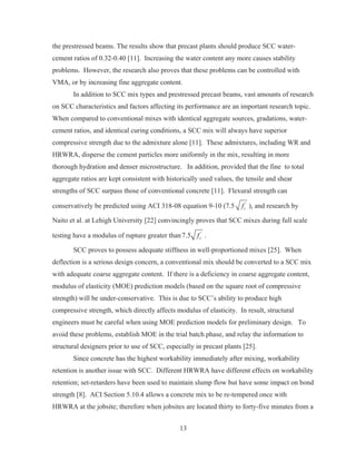 13
the prestressed beams. The results show that precast plants should produce SCC water-
cement ratios of 0.32-0.40 [11]. Increasing the water content any more causes stability
problems. However, the research also proves that these problems can be controlled with
VMA, or by increasing fine aggregate content.
In addition to SCC mix types and prestressed precast beams, vast amounts of research
on SCC characteristics and factors affecting its performance are an important research topic.
When compared to conventional mixes with identical aggregate sources, gradations, water-
cement ratios, and identical curing conditions, a SCC mix will always have superior
compressive strength due to the admixture alone [11]. These admixtures, including WR and
HRWRA, disperse the cement particles more uniformly in the mix, resulting in more
thorough hydration and denser microstructure. In addition, provided that the fine to total
aggregate ratios are kept consistent with historically used values, the tensile and shear
strengths of SCC surpass those of conventional concrete [11]. Flexural strength can
conservatively be predicted using ACI 318-08 equation 9-10 (7.5 '
cf ), and research by
Naito et al. at Lehigh University [22] convincingly proves that SCC mixes during full scale
testing have a modulus of rupture greater than '
7.5 cf .
SCC proves to possess adequate stiffness in well-proportioned mixes [25]. When
deflection is a serious design concern, a conventional mix should be converted to a SCC mix
with adequate coarse aggregate content. If there is a deficiency in coarse aggregate content,
modulus of elasticity (MOE) prediction models (based on the square root of compressive
strength) will be under-conservative. This is due to SCC’s ability to produce high
compressive strength, which directly affects modulus of elasticity. In result, structural
engineers must be careful when using MOE prediction models for preliminary design. To
avoid these problems, establish MOE in the trial batch phase, and relay the information to
structural designers prior to use of SCC, especially in precast plants [25].
Since concrete has the highest workability immediately after mixing, workability
retention is another issue with SCC. Different HRWRA have different effects on workability
retention; set-retarders have been used to maintain slump flow but have some impact on bond
strength [8]. ACI Section 5.10.4 allows a concrete mix to be re-tempered once with
HRWRA at the jobsite; therefore when jobsites are located thirty to forty-five minutes from a
 