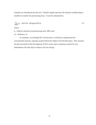 15
retarders are introduced into the mix. Transfer length represents the distance needed along a
member to transfer the prestressing force. It can be calculated by:
(ACI 318 08 Figure 12.9)
3000
se
b
f
d R (1)
where:
fse =effective prestress in prestressing steel, MPa, and
db = thickness, in.
In summary, even though SCC has become a well-known replacement for
conventional concrete, ongoing research about the subject will still take place. Past research
has proved useful in the development of SCC mixes and a continuous search for new
information will only help to improve the mix design.
 