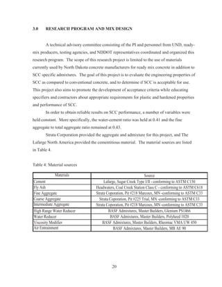 20
3.0 RESEARCH PROGRAM AND MIX DESIGN
A technical advisory committee consisting of the PI and personnel from UND, ready-
mix producers, testing agencies, and NDDOT representatives coordinated and organized this
research program. The scope of this research project is limited to the use of materials
currently used by North Dakota concrete manufacturers for ready mix concrete in addition to
SCC specific admixtures. The goal of this project is to evaluate the engineering properties of
SCC as compared to conventional concrete, and to determine if SCC is acceptable for use.
This project also aims to promote the development of acceptance criteria while educating
specifiers and contractors about appropriate requirements for plastic and hardened properties
and performance of SCC.
In order to obtain reliable results on SCC performance, a number of variables were
held constant. More specifically, the water-cement ratio was held at 0.41 and the fine
aggregate to total aggregate ratio remained at 0.43.
Strata Corporation provided the aggregate and admixture for this project, and The
Lafarge North America provided the cementitious material. The material sources are listed
in Table 4.
Table 4: Material sources
Materials
Cement
Fly Ash
Fine Aggregate
Coarse Aggregate
Intermediate Aggregate
High Range Water Reducer
Water Reducer
Viscosity Modifier
Air Entrainment
Strata Coporation, Pit #218 Marcoux, MN -conforming to ASTM C33
Source
BASF Admixtures, Master Builders, Glenium PS1466
BASF Admixtures, Master Builders, Polyheed 1020
BASF Admixtures, Master Builders, Rheomac VMA UW 450
BASF Admixtures, Master Builders, MB AE 90
Lafarge, Sugar Creek Type I/II - conforming to ASTM C150
Headwaters, Coal Creek Station Class C - conforming to ASTM C618
Strata Coporation, Pit #218 Marcoux, MN -conforming to ASTM C33
Strata Coporation, Pit #225 Trial, MN -conforming to ASTM C33
 