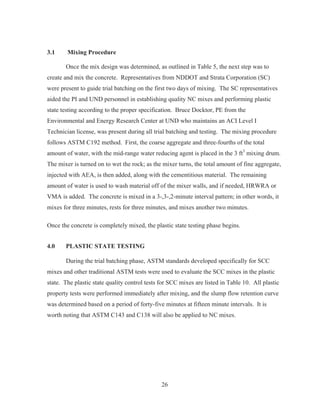 26
3.1 Mixing Procedure
Once the mix design was determined, as outlined in Table 5, the next step was to
create and mix the concrete. Representatives from NDDOT and Strata Corporation (SC)
were present to guide trial batching on the first two days of mixing. The SC representatives
aided the PI and UND personnel in establishing quality NC mixes and performing plastic
state testing according to the proper specification. Bruce Docktor, PE from the
Environmental and Energy Research Center at UND who maintains an ACI Level I
Technician license, was present during all trial batching and testing. The mixing procedure
follows ASTM C192 method. First, the coarse aggregate and three-fourths of the total
amount of water, with the mid-range water reducing agent is placed in the 3 ft3
mixing drum.
The mixer is turned on to wet the rock; as the mixer turns, the total amount of fine aggregate,
injected with AEA, is then added, along with the cementitious material. The remaining
amount of water is used to wash material off of the mixer walls, and if needed, HRWRA or
VMA is added. The concrete is mixed in a 3-,3-,2-minute interval pattern; in other words, it
mixes for three minutes, rests for three minutes, and mixes another two minutes.
Once the concrete is completely mixed, the plastic state testing phase begins.
4.0 PLASTIC STATE TESTING
During the trial batching phase, ASTM standards developed specifically for SCC
mixes and other traditional ASTM tests were used to evaluate the SCC mixes in the plastic
state. The plastic state quality control tests for SCC mixes are listed in Table 10. All plastic
property tests were performed immediately after mixing, and the slump flow retention curve
was determined based on a period of forty-five minutes at fifteen minute intervals. It is
worth noting that ASTM C143 and C138 will also be applied to NC mixes.
 