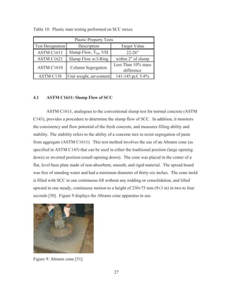 27
Table 10: Plastic state testing performed on SCC mixes
Test Designation Description Target Value
ASTM C1611 Slump Flow, T20, VSI 22-26
ASTM C1621 Slump Flow w/J-Ring within 2 of slump
ASTM C1610 Column Segregation
Less Than 10% mass
difference
ASTM C138 Unit weight, air-content 141-145 pcf, 5-8%
Plastic Property Tests
4.1 ASTM C1611: Slump Flow of SCC
ASTM C1611, analogous to the conventional slump test for normal concrete (ASTM
C143), provides a procedure to determine the slump flow of SCC. In addition, it monitors
the consistency and flow potential of the fresh concrete, and measures filling ability and
stability. The stability refers to the ability of a concrete mix to resist segregation of paste
from aggregate (ASTM C1611). This test method involves the use of an Abrams cone (as
specified in ASTM C143) that can be used in either the traditional position (large opening
down) or inverted position (small opening down). The cone was placed in the center of a
flat, level base plate made of non-absorbent, smooth, and rigid material. The spread board
was free of standing water and had a minimum diameter of thirty-six inches. The cone mold
is filled with SCC in one continuous lift without any rodding or consolidation, and lifted
upward in one steady, continuous motion to a height of 230±75 mm (9±3 in) in two to four
seconds [30]. Figure 9 displays the Abrams cone apparatus in use.
Figure 9: Abrams cone [31]
 