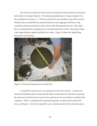 28
The concrete was allowed to flow onto the slump board and the spread was measured
horizontally at its largest diameter. The diameter perpendicular to its largest diameter was
also recorded to the nearest ¼”. If halo was observed it was included as part of the concrete
diameter; halo is cement that has separated from the coarse aggregate and forms a ring
around the outside circumference of the concrete after flowing from the cone. The slump
flow was determined by averaging the two measured diameters; for SCC, the general slump
value ranges between eighteen and thirty-two inches. Figure 10 shows the spread being
measured in one direction.
Figure 10: Horizontal measurement of slump flow
A slump flow retention curve was carried out to forty-five minutes. A spread was
measured immediately after mixing and after fifteen minute intervals. Just before measuring
the spread at each interval, the concrete mixer spun the mix for two minutes to simulate field
conditions. Table 11 summarizes the measured slump flow retention data for three SCC
mixes, and Figure 11 shows the slump flow curve retention results for the same three mixes.
 