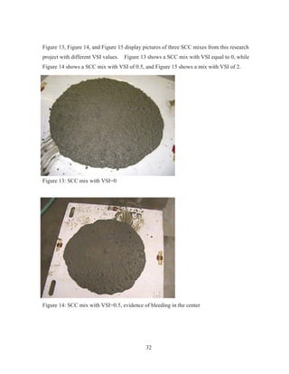 32
Figure 13, Figure 14, and Figure 15 display pictures of three SCC mixes from this research
project with different VSI values. Figure 13 shows a SCC mix with VSI equal to 0, while
Figure 14 shows a SCC mix with VSI of 0.5, and Figure 15 shows a mix with VSI of 2.
Figure 13: SCC mix with VSI=0
Figure 14: SCC mix with VSI=0.5, evidence of bleeding in the center
 