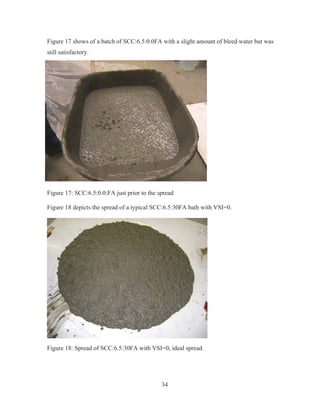 34
Figure 17 shows of a batch of SCC:6.5:0.0FA with a slight amount of bleed water but was
still satisfactory.
Figure 17: SCC:6.5:0.0:FA just prior to the spread
Figure 18 depicts the spread of a typical SCC:6.5:30FA bath with VSI=0.
Figure 18: Spread of SCC:6.5:30FA with VSI=0, ideal spread
 