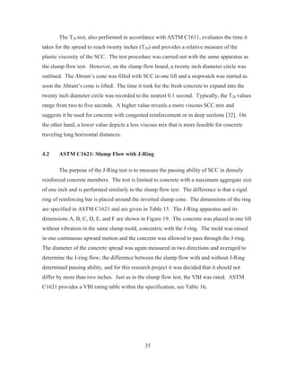 35
The T20 test, also performed in accordance with ASTM C1611, evaluates the time it
takes for the spread to reach twenty inches (T20) and provides a relative measure of the
plastic viscosity of the SCC. The test procedure was carried out with the same apparatus as
the slump flow test. However, on the slump flow board, a twenty inch diameter circle was
outlined. The Abram’s cone was filled with SCC in one lift and a stopwatch was started as
soon the Abram’s cone is lifted. The time it took for the fresh concrete to expand into the
twenty inch diameter circle was recorded to the nearest 0.1 second. Typically, the T20 values
range from two to five seconds. A higher value reveals a more viscous SCC mix and
suggests it be used for concrete with congested reinforcement or in deep sections [32]. On
the other hand, a lower value depicts a less viscous mix that is more feasible for concrete
traveling long horizontal distances.
4.2 ASTM C1621: Slump Flow with J-Ring
The purpose of the J-Ring test is to measure the passing ability of SCC in densely
reinforced concrete members. The test is limited to concrete with a maximum aggregate size
of one inch and is performed similarly to the slump flow test. The difference is that a rigid
ring of reinforcing bar is placed around the inverted slump cone. The dimensions of the ring
are specified in ASTM C1621 and are given in Table 15. The J-Ring apparatus and its
dimensions A, B, C, D, E, and F are shown in Figure 19. The concrete was placed in one lift
without vibration in the same slump mold, concentric with the J-ring. The mold was raised
in one continuous upward motion and the concrete was allowed to pass through the J-ring.
The diameter of the concrete spread was again measured in two directions and averaged to
determine the J-ring flow; the difference between the slump flow with and without J-Ring
determined passing ability, and for this research project it was decided that it should not
differ by more than two inches. Just as in the slump flow test, the VBI was rated. ASTM
C1621 provides a VBI rating table within the specification, see Table 16.
 