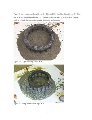 37
Figure 20 shows a typical slump flow with J-Ring and VBI=0, while slump flow with J-Ring
and VBI=3 is illustrated in Figure 21. This mix shown in Figure 21 is thrown out because
the VBI exceeds the maximum limit for acceptable performance.
Figure 20: Typical J-Ring with VBI=0
Figure 21: Slump flow with J-Ring VBI = 3.
 