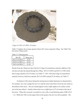 38
Figure 22: SCC:6.5:30FA. 24 inches
Table 17 displays the average spread of three SCC mixes using the J-Ring. See Table 9 for
the entire J-Ring results.
Table 17: J-Ring Results
Mix ID J-Ring (in)
SCC:6.5:0.0FA 22.25
SCC:6.5:30FA 22.25
SCC:6.0:30FA 21.56
Results from the J-Ring test show that for 6.5 bags of cementitious material, addition of fly
ash does not alter the spread through the J-Ring. SCC:6.5:0.0FA and SCC:6.5:30FA both
had average spreads of 22.25 inches, see Table 17. SCC with only 6 bags of cementitious
material, however, had lower spreads; SCC:6.0:30FA spread 21.56 inches, see Table 17.
Evaluation of the mixes during the mixing process helps determine its characteristics.
For instance, one way to judge the mix is to stop the mixer and observe how the mix settles at
the bottom of the mixer. The mix should appear to have slight ripples in its surface (rocks
just at the top surface). Another observation was a slight layer (1/4”) of mortar at the top of
the mixer. When this occurred, it resulted in a mix with a visual blocking index (VBI) of 0.5
– 1.0. While this VBI is at the upper limit in this project, the mix was still acceptable. The
 