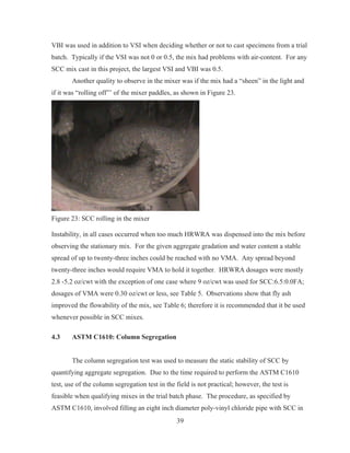 39
VBI was used in addition to VSI when deciding whether or not to cast specimens from a trial
batch. Typically if the VSI was not 0 or 0.5, the mix had problems with air-content. For any
SCC mix cast in this project, the largest VSI and VBI was 0.5.
Another quality to observe in the mixer was if the mix had a “sheen” in the light and
if it was “rolling off”’ of the mixer paddles, as shown in Figure 23.
Figure 23: SCC rolling in the mixer
Instability, in all cases occurred when too much HRWRA was dispensed into the mix before
observing the stationary mix. For the given aggregate gradation and water content a stable
spread of up to twenty-three inches could be reached with no VMA. Any spread beyond
twenty-three inches would require VMA to hold it together. HRWRA dosages were mostly
2.8 -5.2 oz/cwt with the exception of one case where 9 oz/cwt was used for SCC:6.5:0.0FA;
dosages of VMA were 0.30 oz/cwt or less, see Table 5. Observations show that fly ash
improved the flowability of the mix, see Table 6; therefore it is recommended that it be used
whenever possible in SCC mixes.
4.3 ASTM C1610: Column Segregation
The column segregation test was used to measure the static stability of SCC by
quantifying aggregate segregation. Due to the time required to perform the ASTM C1610
test, use of the column segregation test in the field is not practical; however, the test is
feasible when qualifying mixes in the trial batch phase. The procedure, as specified by
ASTM C1610, involved filling an eight inch diameter poly-vinyl chloride pipe with SCC in
 