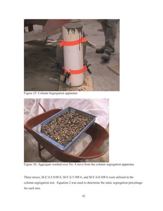 41
Figure 25: Column Segregation apparatus
Figure 26: Aggregate washed over No. 4 sieve from the column segregation apparatus
Three mixes, SCC:6.5:0.0FA, SCC:6.5:50FA, and SCC:6.0:30FA were utilized in the
column segregation test. Equation 2 was used to determine the static segregation percentage
for each mix.
 