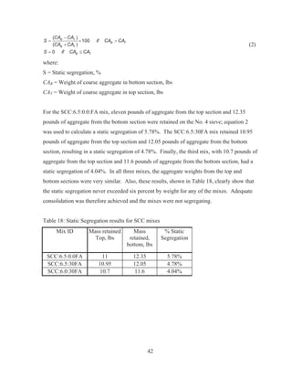 42
( )
100
( )
0
B T
B T
B T
B T
CA CA
S if CA CA
CA CA
S if CA CA

u !

d
(2)
where:
S = Static segregation, %
CAB = Weight of coarse aggregate in bottom section, lbs
CAT = Weight of coarse aggregate in top section, lbs
For the SCC:6.5:0.0:FA mix, eleven pounds of aggregate from the top section and 12.35
pounds of aggregate from the bottom section were retained on the No. 4 sieve; equation 2
was used to calculate a static segregation of 5.78%. The SCC:6.5:30FA mix retained 10.95
pounds of aggregate from the top section and 12.05 pounds of aggregate from the bottom
section, resulting in a static segregation of 4.78%. Finally, the third mix, with 10.7 pounds of
aggregate from the top section and 11.6 pounds of aggregate from the bottom section, had a
static segregation of 4.04%. In all three mixes, the aggregate weights from the top and
bottom sections were very similar. Also, these results, shown in Table 18, clearly show that
the static segregation never exceeded six percent by weight for any of the mixes. Adequate
consolidation was therefore achieved and the mixes were not segregating.
Table 18: Static Segregation results for SCC mixes
Mix ID Mass retained
Top, lbs
Mass
retained,
bottom, lbs
% Static
Segregation
SCC:6.5:0.0FA 11 12.35 5.78%
SCC:6.5:30FA 10.95 12.05 4.78%
SCC:6.0:30FA 10.7 11.6 4.04%
 