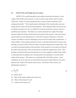 43
4.4 ASTM C138: Unit Weight and Air Content
ASTM C138 is used during plastic state testing to determine the density, or unit
weight, of the freshly mixed concrete, as well as yield, cement content, and air content.
Yield is the “volume of concrete produced from a mixture of known quantities of the
component materials.” This research project utilized part of this test procedure since unit
weight and air content were the desired parameters. This testing procedure involves the use
of a balance accurate to 0.1 lb or to within 0.3% of the test load and a measure, which is a
cylindrical steel container. The balance was used to determine the weight of the empty
measure and then the freshly mixed concrete was placed in the measure. Since the measure
cannot contain an excess (protrusion of ǩ inch above the top) or deficiency of concrete,
concrete was added or removed, depending on the mix trial to satisfy these requirements. A
strike-off plate, a flat rectangle metal plate at least ¼ inch thick and at least two inches wide
and long, was used to strike-off the top surface of concrete and provide a smooth finish. This
was done by pressing the plate on the top surface of the measure to cover about two thirds of
the surface and removing it with a sawing motion to finish the original area covered. Then
the plate was placed on the top of the measure to cover the original two thirds of the surface,
a vertical pressure was applied, and a sawing motion was used again to cover the whole
surface of the measure. This motion was continued until it slid off the measure. Upon
completion, all excess concrete was cleaned from the measure and the balance was used to
determine the weight of the measure and concrete. The density of the concrete was
determined by equation 3:
c m
m
M M
D
V

(3)
D = density, lb/ft3
Mc = Mass of the measure filled with concrete, lb,
Mm = Mass of the measure, lb, and
Vm = volume of the measure, ft3
.
 