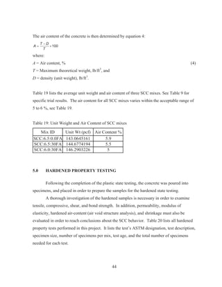 44
The air content of the concrete is then determined by equation 4:
100
T D
A
T

u
where:
A = Air content, % (4)
T = Maximum theoretical weight, lb/ft3
, and
D = density (unit weight), lb/ft3
.
Table 19 lists the average unit weight and air content of three SCC mixes. See Table 9 for
specific trial results. The air content for all SCC mixes varies within the acceptable range of
5 to 6 %, see Table 19.
Table 19: Unit Weight and Air Content of SCC mixes
Mix ID Unit Wt (pcf) Air Content %
SCC:6.5:0.0FA 143.0645161 5.9
SCC:6.5:30FA 144.6774194 5.5
SCC:6.0:30FA 146.2903226 5
5.0 HARDENED PROPERTY TESTING
Following the completion of the plastic state testing, the concrete was poured into
specimens, and placed in order to prepare the samples for the hardened state testing.
A thorough investigation of the hardened samples is necessary in order to examine
tensile, compressive, shear, and bond strength. In addition, permeability, modulus of
elasticity, hardened air-content (air void structure analysis), and shrinkage must also be
evaluated in order to reach conclusions about the SCC behavior. Table 20 lists all hardened
property tests performed in this project. It lists the test’s ASTM designation, test description,
specimen size, number of specimens per mix, test age, and the total number of specimens
needed for each test.
 